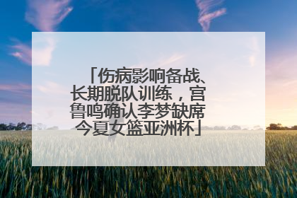 伤病影响备战、长期脱队训练，宫鲁鸣确认李梦缺席今夏女篮亚洲杯