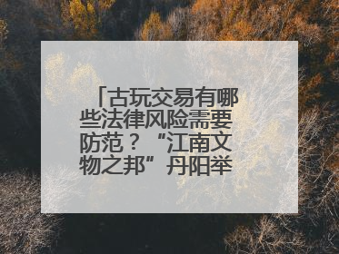 古玩交易有哪些法律风险需要防范？“江南文物之邦”丹阳举行专题讲座