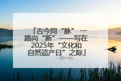 古今同“脉” 一路向“新”——写在2025年“文化和自然遗产日”之际