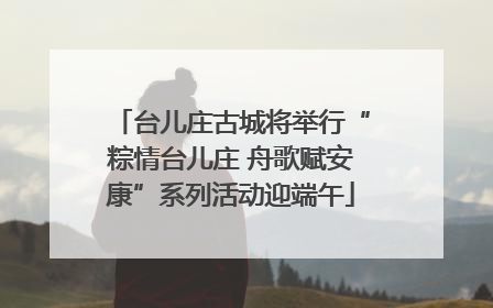 台儿庄古城将举行“粽情台儿庄 舟歌赋安康”系列活动迎端午