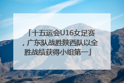 十五运会U16女足赛，广东队战胜陕西队以全胜战绩获得小组第一
