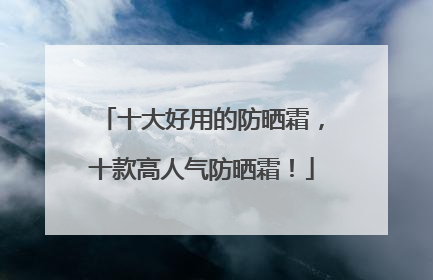十大好用的防晒霜，十款高人气防晒霜！