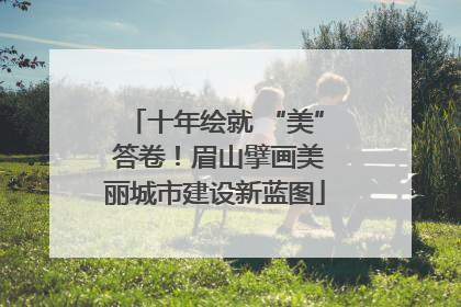 十年绘就 “美” 答卷！眉山擘画美丽城市建设新蓝图