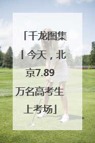 千龙图集丨今天，北京7.89万名高考生上考场