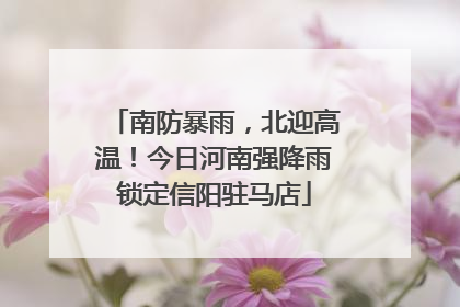 南防暴雨，北迎高温！今日河南强降雨锁定信阳驻马店