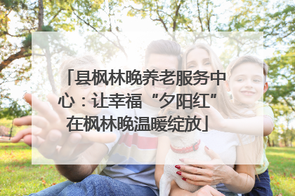 县枫林晚养老服务中心：让幸福“夕阳红”在枫林晚温暖绽放
