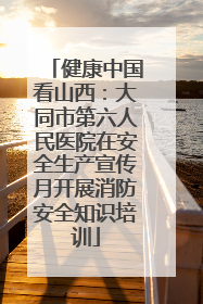 健康中国看山西：大同市第六人民医院在安全生产宣传月开展消防安全知识培训