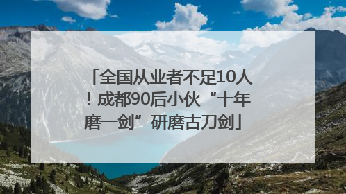 全国从业者不足10人！成都90后小伙“十年磨一剑”研磨古刀剑