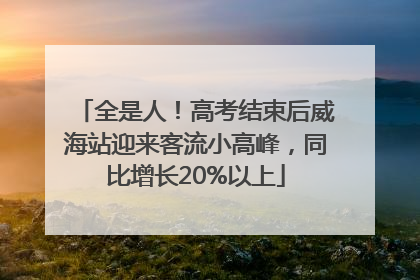 全是人！高考结束后威海站迎来客流小高峰，同比增长20%以上