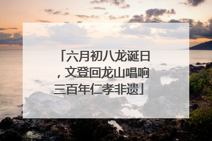 六月初八龙诞日，文登回龙山唱响三百年仁孝非遗