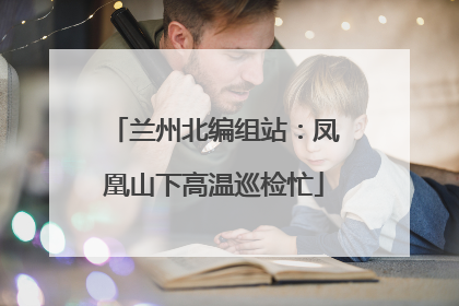 兰州北编组站：凤凰山下高温巡检忙