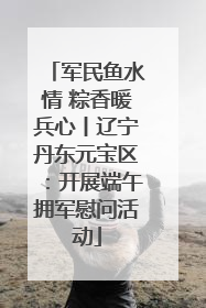 军民鱼水情 粽香暖兵心丨辽宁丹东元宝区：开展端午拥军慰问活动