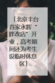 北京丰台首家永辉“胖改店”开业，高考期间还为考生设临时休息区