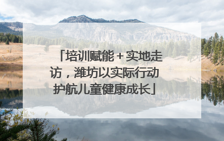 培训赋能＋实地走访，潍坊以实际行动护航儿童健康成长