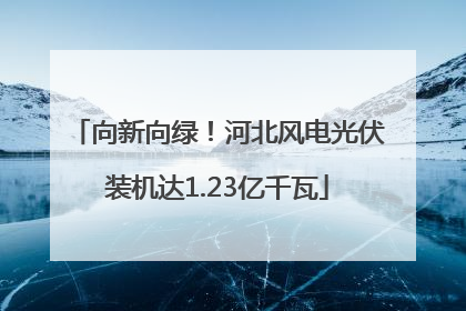 向新向绿！河北风电光伏装机达1.23亿千瓦