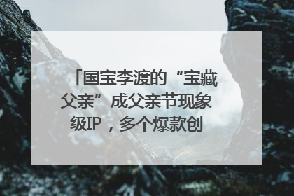 国宝李渡的“宝藏父亲”成父亲节现象级IP，多个爆款创造数千万流量