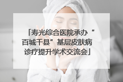 寿光综合医院承办“百城千县”基层皮肤病诊疗提升学术交流会