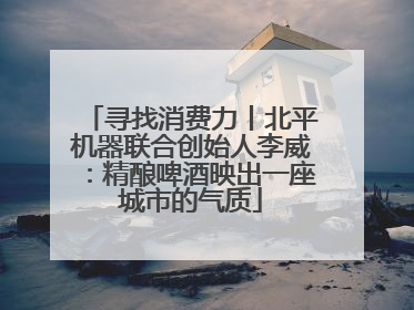 寻找消费力丨北平机器联合创始人李威：精酿啤酒映出一座城市的气质