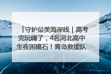守护最美海岸线｜高考完玩嗨了，4名河北高中生夜困礁石！青岛救援队火速出动救上岸