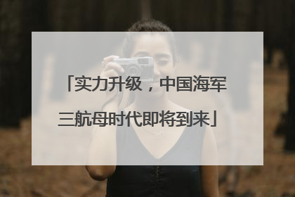 实力升级，中国海军三航母时代即将到来