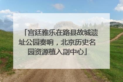 宫廷雅乐在路县故城遗址公园奏响，北京历史名园资源植入副中心
