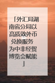 外汇局湖南省分局以高质效外币兑换服务 为中非经贸博览会赋能