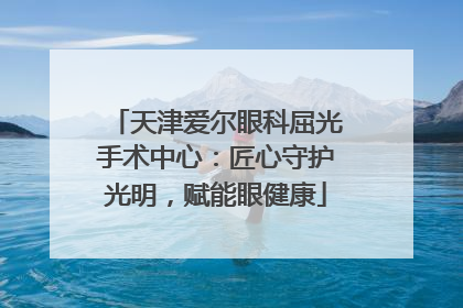 天津爱尔眼科屈光手术中心：匠心守护光明，赋能眼健康