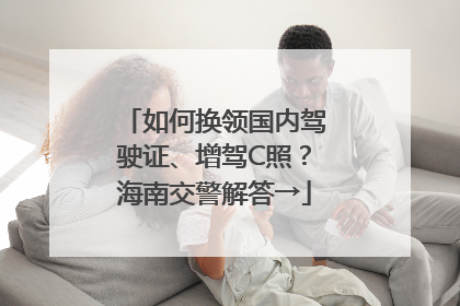 如何换领国内驾驶证、增驾C照？海南交警解答→