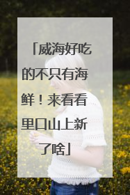威海好吃的不只有海鲜！来看看里口山上新了啥