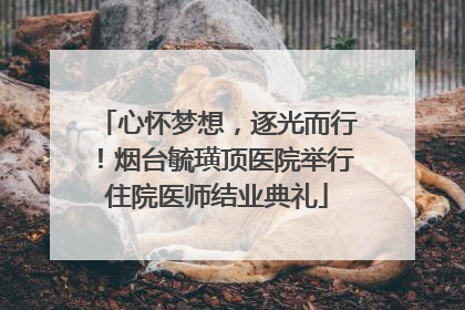 心怀梦想，逐光而行！烟台毓璜顶医院举行住院医师结业典礼