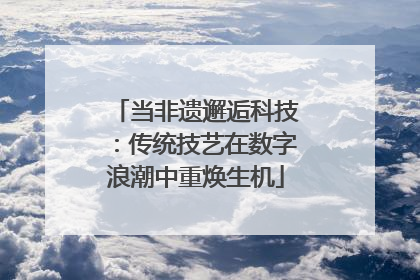 当非遗邂逅科技：传统技艺在数字浪潮中重焕生机