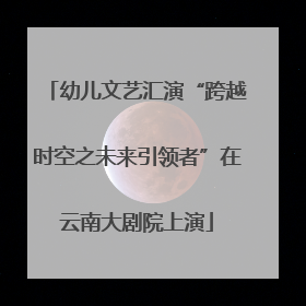 幼儿文艺汇演“跨越时空之未来引领者”在云南大剧院上演