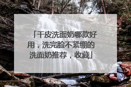 干皮洗面奶哪款好用，洗完脸不紧绷的洗面奶推荐，收藏