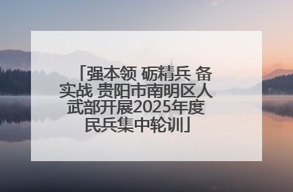 强本领 砺精兵 备实战 贵阳市南明区人武部开展2025年度民兵集中轮训