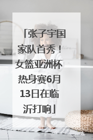 张子宇国家队首秀！女篮亚洲杯热身赛6月13日在临沂打响