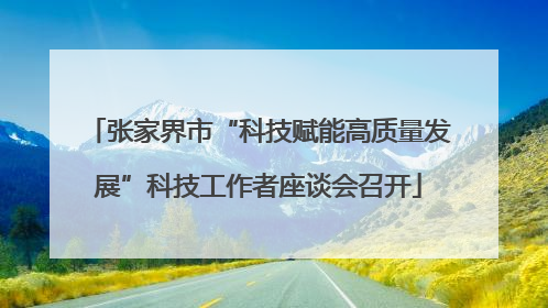 张家界市“科技赋能高质量发展”科技工作者座谈会召开