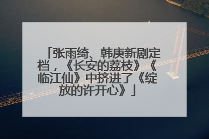 张雨绮、韩庚新剧定档，《长安的荔枝》《临江仙》中挤进了《绽放的许开心》