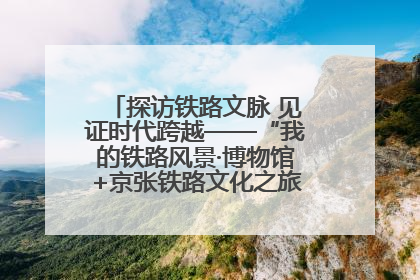 探访铁路文脉 见证时代跨越——“我的铁路风景·博物馆+京张铁路文化之旅”活动在京启动