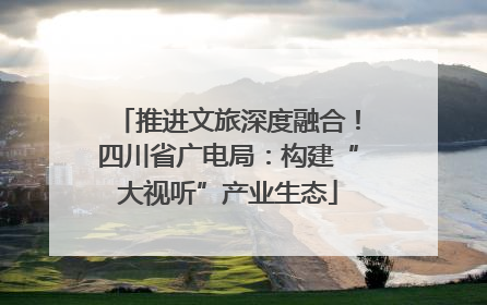推进文旅深度融合！四川省广电局：构建“大视听”产业生态