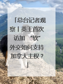 总台记者观察丨英王首次访加 “软”外交如何支持加拿大主权？