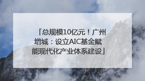 总规模10亿元！广州增城：设立AIC基金赋能现代化产业体系建设