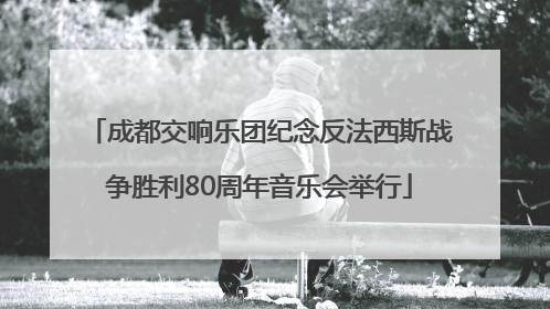 成都交响乐团纪念反法西斯战争胜利80周年音乐会举行