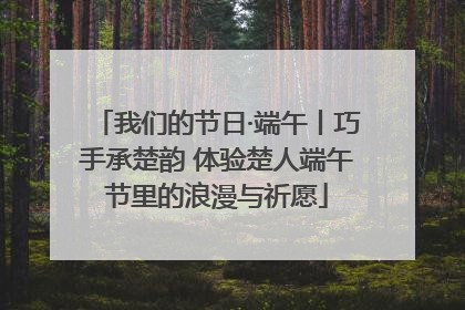 我们的节日·端午丨巧手承楚韵 体验楚人端午节里的浪漫与祈愿