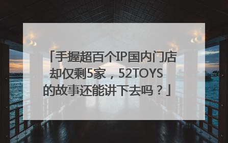 手握超百个IP国内门店却仅剩5家，52TOYS的故事还能讲下去吗？