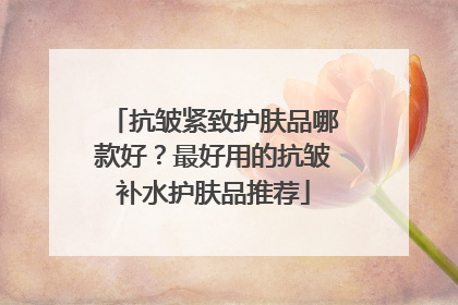 抗皱紧致护肤品哪款好？最好用的抗皱补水护肤品推荐