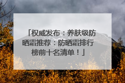 权威发布：养肤级防晒霜推荐：防晒霜排行榜前十名清单！