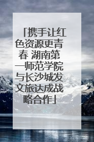 携手让红色资源更青春 湖南第一师范学院与长沙城发文旅达成战略合作