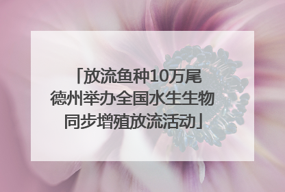 放流鱼种10万尾 德州举办全国水生生物同步增殖放流活动