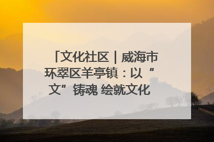 文化社区｜威海市环翠区羊亭镇：以“文”铸魂 绘就文化社区新画卷
