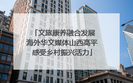 文旅康养融合发展 海外华文媒体山西高平感受乡村振兴活力